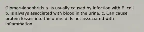 Glomerulonephritis a. Is usually caused by infection with E. coli b. Is always associated with blood in the urine. c. Can cause protein losses into the urine. d. Is not associated with inflammation.