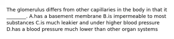 The glomerulus differs from other capillaries in the body in that it ________. A.has a basement membrane B.is impermeable to most substances C.is much leakier and under higher <a href='https://www.questionai.com/knowledge/kD0HacyPBr-blood-pressure' class='anchor-knowledge'>blood pressure</a> D.has a blood pressure much lower than other organ systems