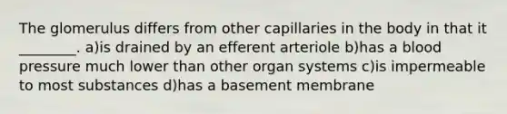 The glomerulus differs from other capillaries in the body in that it ________. a)is drained by an efferent arteriole b)has a blood pressure much lower than other organ systems c)is impermeable to most substances d)has a basement membrane