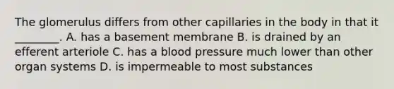 The glomerulus differs from other capillaries in the body in that it ________. A. has a basement membrane B. is drained by an efferent arteriole C. has a blood pressure much lower than other organ systems D. is impermeable to most substances