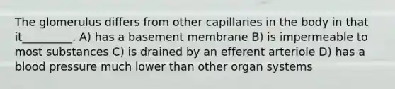 The glomerulus differs from other capillaries in the body in that it_________. A) has a basement membrane B) is impermeable to most substances C) is drained by an efferent arteriole D) has a blood pressure much lower than other organ systems