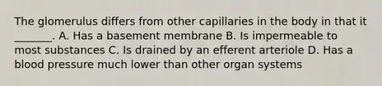 The glomerulus differs from other capillaries in the body in that it _______. A. Has a basement membrane B. Is impermeable to most substances C. Is drained by an efferent arteriole D. Has a blood pressure much lower than other organ systems