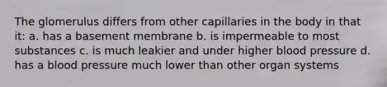 The glomerulus differs from other capillaries in the body in that it: a. has a basement membrane b. is impermeable to most substances c. is much leakier and under higher blood pressure d. has a blood pressure much lower than other organ systems
