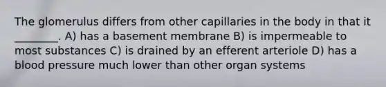 The glomerulus differs from other capillaries in the body in that it ________. A) has a basement membrane B) is impermeable to most substances C) is drained by an efferent arteriole D) has a blood pressure much lower than other organ systems