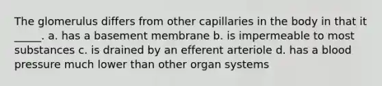 The glomerulus differs from other capillaries in the body in that it _____. a. has a basement membrane b. is impermeable to most substances c. is drained by an efferent arteriole d. has a <a href='https://www.questionai.com/knowledge/kD0HacyPBr-blood-pressure' class='anchor-knowledge'>blood pressure</a> much lower than other organ systems