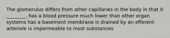 The glomerulus differs from other capillaries in the body in that it ________. has a blood pressure much lower than other organ systems has a basement membrane is drained by an efferent arteriole is impermeable to most substances