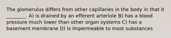 The glomerulus differs from other capillaries in the body in that it ________. A) is drained by an efferent arteriole B) has a blood pressure much lower than other organ systems C) has a basement membrane D) is impermeable to most substances