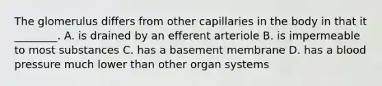 The glomerulus differs from other capillaries in the body in that it ________. A. is drained by an efferent arteriole B. is impermeable to most substances C. has a basement membrane D. has a blood pressure much lower than other organ systems