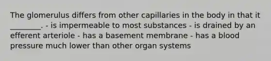 The glomerulus differs from other capillaries in the body in that it ________. - is impermeable to most substances - is drained by an efferent arteriole - has a basement membrane - has a blood pressure much lower than other organ systems