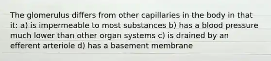 The glomerulus differs from other capillaries in the body in that it: a) is impermeable to most substances b) has a <a href='https://www.questionai.com/knowledge/kD0HacyPBr-blood-pressure' class='anchor-knowledge'>blood pressure</a> much lower than other organ systems c) is drained by an efferent arteriole d) has a basement membrane