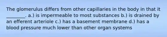 The glomerulus differs from other capillaries in the body in that it ________. a.) is impermeable to most substances b.) is drained by an efferent arteriole c.) has a basement membrane d.) has a blood pressure much lower than other organ systems