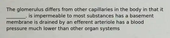 The glomerulus differs from other capillaries in the body in that it ________. is impermeable to most substances has a basement membrane is drained by an efferent arteriole has a blood pressure much lower than other organ systems