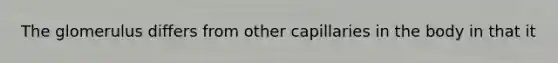 The glomerulus differs from other capillaries in the body in that it