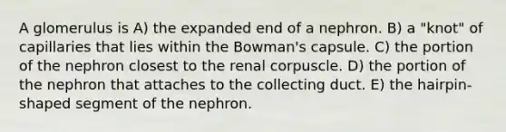 A glomerulus is A) the expanded end of a nephron. B) a "knot" of capillaries that lies within the Bowman's capsule. C) the portion of the nephron closest to the renal corpuscle. D) the portion of the nephron that attaches to the collecting duct. E) the hairpin-shaped segment of the nephron.