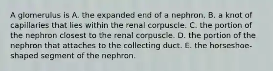 A glomerulus is A. the expanded end of a nephron. B. a knot of capillaries that lies within the renal corpuscle. C. the portion of the nephron closest to the renal corpuscle. D. the portion of the nephron that attaches to the collecting duct. E. the horseshoe-shaped segment of the nephron.