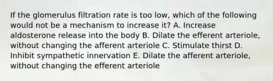 If the glomerulus filtration rate is too low, which of the following would not be a mechanism to increase it? A. Increase aldosterone release into the body B. Dilate the efferent arteriole, without changing the afferent arteriole C. Stimulate thirst D. Inhibit sympathetic innervation E. Dilate the afferent arteriole, without changing the efferent arteriole