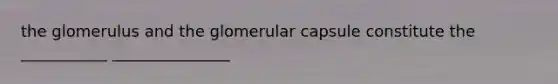 the glomerulus and the glomerular capsule constitute the ___________ _______________