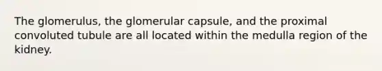 The glomerulus, the glomerular capsule, and the proximal convoluted tubule are all located within the medulla region of the kidney.