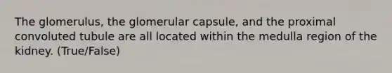 The glomerulus, the glomerular capsule, and the proximal convoluted tubule are all located within the medulla region of the kidney. (True/False)