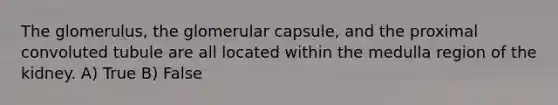 The glomerulus, the glomerular capsule, and the proximal convoluted tubule are all located within the medulla region of the kidney. A) True B) False