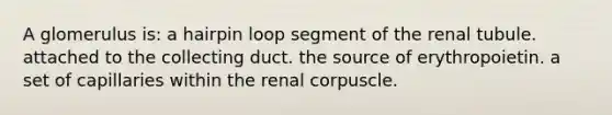 A glomerulus is: a hairpin loop segment of the renal tubule. attached to the collecting duct. the source of erythropoietin. a set of capillaries within the renal corpuscle.