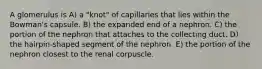 A glomerulus is A) a "knot" of capillaries that lies within the Bowman's capsule. B) the expanded end of a nephron. C) the portion of the nephron that attaches to the collecting duct. D) the hairpin-shaped segment of the nephron. E) the portion of the nephron closest to the renal corpuscle.