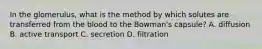 In the glomerulus, what is the method by which solutes are transferred from the blood to the Bowman's capsule? A. diffusion B. active transport C. secretion D. filtration