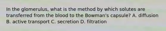 In the glomerulus, what is the method by which solutes are transferred from <a href='https://www.questionai.com/knowledge/k7oXMfj7lk-the-blood' class='anchor-knowledge'>the blood</a> to the Bowman's capsule? A. diffusion B. active transport C. secretion D. filtration