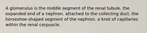 A glomerulus is the middle segment of the renal tubule. the expanded end of a nephron. attached to the collecting duct. the horseshoe-shaped segment of the nephron. a knot of capillaries within the renal corpuscle.