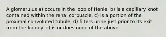 A glomerulus a) occurs in the loop of Henle. b) is a capillary knot contained within the renal corpuscle. c) is a portion of the proximal convoluted tubule. d) filters urine just prior to its exit from the kidney. e) is or does none of the above.