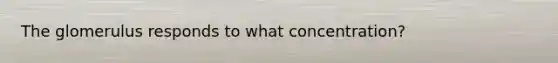 The glomerulus responds to what concentration?