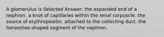 A glomerulus is Selected Answer: the expanded end of a nephron. a knot of capillaries within the renal corpuscle. the source of erythropoietin. attached to the collecting duct. the horseshoe-shaped segment of the nephron.