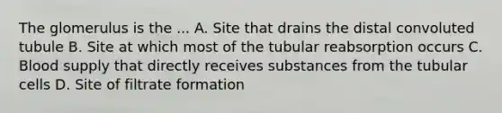 The glomerulus is the ... A. Site that drains the distal convoluted tubule B. Site at which most of the tubular reabsorption occurs C. Blood supply that directly receives substances from the tubular cells D. Site of filtrate formation