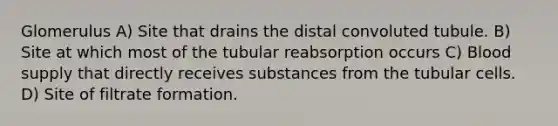 Glomerulus A) Site that drains the distal convoluted tubule. B) Site at which most of the tubular reabsorption occurs C) Blood supply that directly receives substances from the tubular cells. D) Site of filtrate formation.