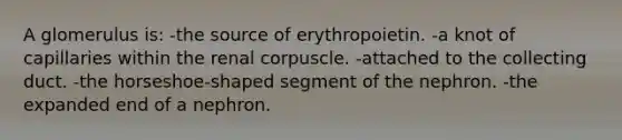 A glomerulus is: -the source of erythropoietin. -a knot of capillaries within the renal corpuscle. -attached to the collecting duct. -the horseshoe-shaped segment of the nephron. -the expanded end of a nephron.