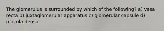 The glomerulus is surrounded by which of the following? a) vasa recta b) juxtaglomerular apparatus c) glomerular capsule d) macula densa