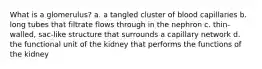 What is a glomerulus? a. a tangled cluster of blood capillaries b. long tubes that filtrate flows through in the nephron c. thin-walled, sac-like structure that surrounds a capillary network d. the functional unit of the kidney that performs the functions of the kidney