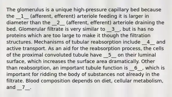 The glomerulus is a unique high-pressure capillary bed because the __1__ (afferent, efferent) arteriole feeding it is larger in diameter than the __2__ (afferent, efferent) arteriole draining the bed. Glomerular filtrate is very similar to __3__, but is has no proteins which are too large to make it though the filtration structures. Mechanisms of tubular reabsorption include __4__ and active transport. As an aid for the reabsorption process, the cells of the proximal convoluted tubule have __5__ on their luminal surface, which increases the surface area dramatically. Other than reabsorption, an important tubule function is __6__, which is important for ridding the body of substances not already in the filtrate. Blood composition depends on diet, cellular metabolism, and __7__.