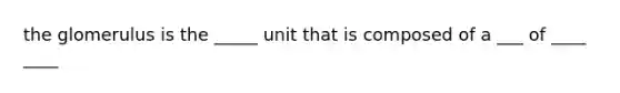 the glomerulus is the _____ unit that is composed of a ___ of ____ ____