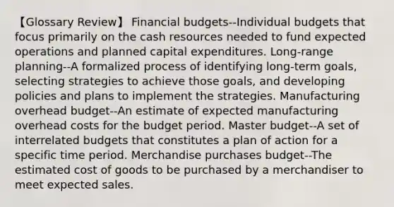 【Glossary Review】 Financial budgets--Individual budgets that focus primarily on the cash resources needed to fund expected operations and planned capital expenditures. Long-range planning--A formalized process of identifying long-term goals, selecting strategies to achieve those goals, and developing policies and plans to implement the strategies. Manufacturing overhead budget--An estimate of expected manufacturing overhead costs for the budget period. Master budget--A set of interrelated budgets that constitutes a plan of action for a specific time period. Merchandise purchases budget--The estimated cost of goods to be purchased by a merchandiser to meet expected sales.