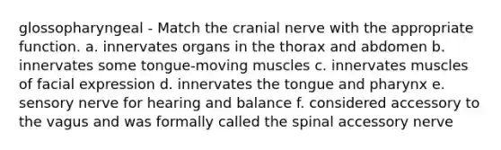 glossopharyngeal - Match the cranial nerve with the appropriate function. a. innervates organs in the thorax and abdomen b. innervates some tongue-moving muscles c. innervates muscles of facial expression d. innervates the tongue and pharynx e. sensory nerve for hearing and balance f. considered accessory to the vagus and was formally called the spinal accessory nerve