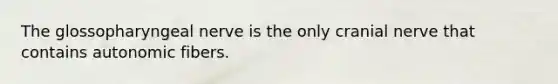 The glossopharyngeal nerve is the only cranial nerve that contains autonomic fibers.