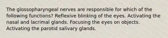 The glossopharyngeal nerves are responsible for which of the following functions? Reflexive blinking of the eyes. Activating the nasal and lacrimal glands. Focusing the eyes on objects. Activating the parotid salivary glands.