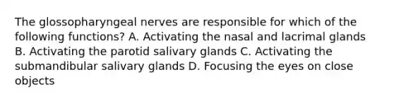 The glossopharyngeal nerves are responsible for which of the following functions? A. Activating the nasal and lacrimal glands B. Activating the parotid salivary glands C. Activating the submandibular salivary glands D. Focusing the eyes on close objects