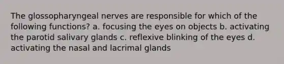 The glossopharyngeal nerves are responsible for which of the following functions? a. focusing the eyes on objects b. activating the parotid salivary glands c. reflexive blinking of the eyes d. activating the nasal and lacrimal glands