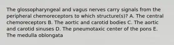 The glossopharyngeal and vagus nerves carry signals from the peripheral chemoreceptors to which structure(s)? A. The central chemoreceptors B. The aortic and carotid bodies C. The aortic and carotid sinuses D. The pneumotaxic center of the pons E. The medulla oblongata