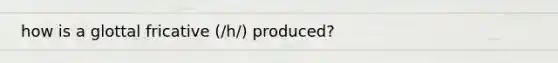 how is a glottal fricative (/h/) produced?