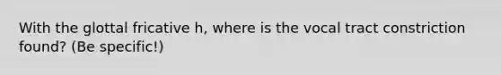 With the glottal fricative h, where is the vocal tract constriction found? (Be specific!)