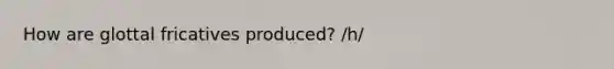 How are glottal fricatives produced? /h/