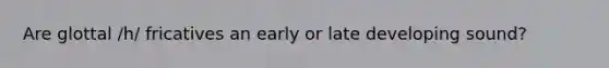 Are glottal /h/ fricatives an early or late developing sound?